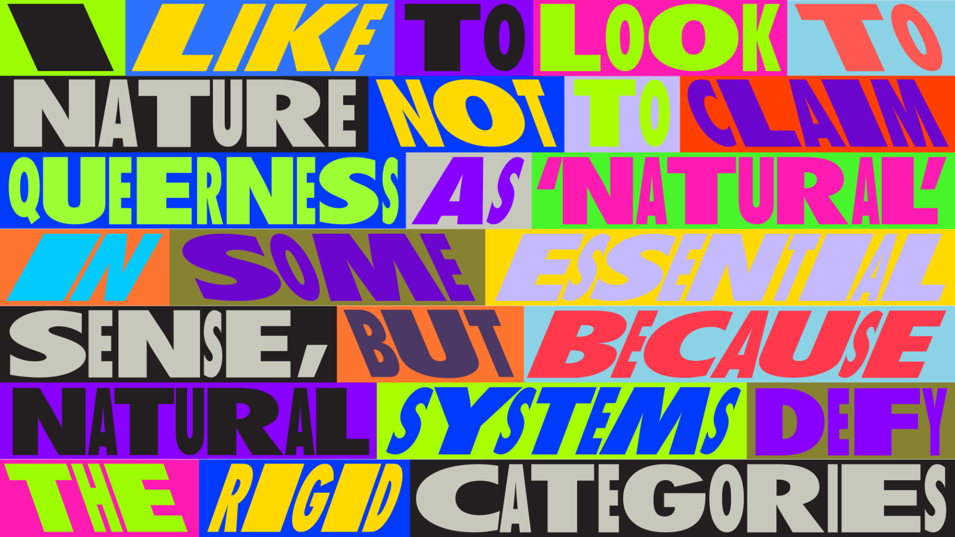Wide multicoloured lettering reading “I like to look to nature not to claim queerness as ‘natural’ in some essential sense, but because natural systems defy the rigid categories”